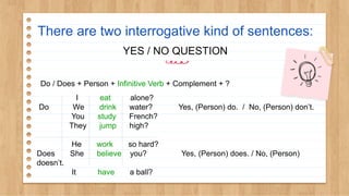 There are two interrogative kind of sentences:
YES / NO QUESTION
Do / Does + Person + Infinitive Verb + Complement + ?
I eat alone?
Do We drink water? Yes, (Person) do. / No, (Person) don’t.
You study French?
They jump high?
He work so hard?
Does She believe you? Yes, (Person) does. / No, (Person)
doesn’t.
It have a ball?
 