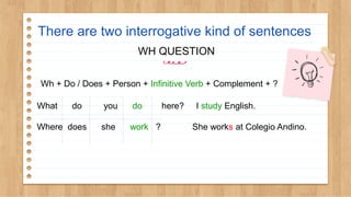 There are two interrogative kind of sentences
WH QUESTION
Wh + Do / Does + Person + Infinitive Verb + Complement + ?
What do you do here? I study English.
Where does she work ? She works at Colegio Andino.
 