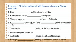 Exercise I: Fill in the statement with the correct present Simple
verb form.
1) She _______________ (go) to school every day.
2) Bad students never _____________ (work) hard.
3) The sun always _______________ (shine) in California.
4) I ____________ (wake up) at 7 and _____________ (have) breakfast at
7.30.
5) The teacher ______________(point) at the board when he
_____________
6) (want) to explain something.
7) Architects _______________ (make) the plans of buildings.
8) I always _______________ (meet) you on the corner of this street.
 
