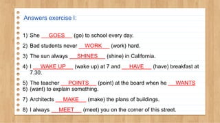 Answers exercise I:
1) She GOES (go) to school every day.
2) Bad students never WORK (work) hard.
3) The sun always SHINES (shine) in California.
4) I WAKE UP (wake up) at 7 and HAVE (have) breakfast at
7.30.
5) The teacher POINTS (point) at the board when he WANTS
6) (want) to explain something.
7) Architects MAKE (make) the plans of buildings.
8) I always MEET (meet) you on the corner of this street.
 