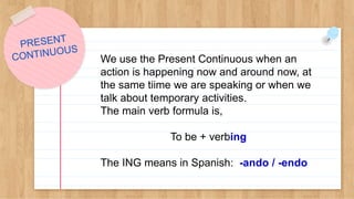 We use the Present Continuous when an
action is happening now and around now, at
the same tiime we are speaking or when we
talk about temporary activities.
The main verb formula is,
To be + verbing
The ING means in Spanish: -ando / -endo
 