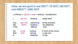 Here, we are goint to use ISN’T / IS NOT, AM NOT ,
and AREN’T / ARE NOT.
(-) Person + (to be + not) + verbing + complement
I am not working really hard.
You are not swimming at the moment.
We aren't chatting by cellphone.
They talking now.
He is not smiling in front of the mirror.
She isn't driving a new car.
It sleeping a nap.
 