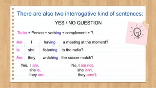 There are also two interrogative kind of sentences:
YES / NO QUESTION
To be + Person + verbing + complement + ?
Am I having a meeting at the moment?
Is she listening to the radio?
Are they watching the soccer match?
Yes, I am. No, I am not.
she is. she isn't.
they are. they aren't.
 