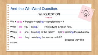 And the Wh-Word Question.
WH QUESTION
Wh + to be + Person + verbing + complement + ?
What are you doing? I'm studying English now.
When is she listening to the radio? She's listening the radio now.
Why are they watching the soccer match?
Because they like
soccer.
 