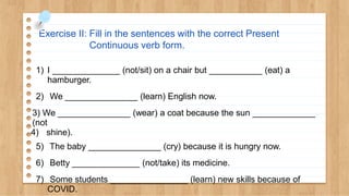 Exercise II: Fill in the sentences with the correct Present
Continuous verb form.
1) I ______________ (not/sit) on a chair but ___________ (eat) a
hamburger.
2) We _______________ (learn) English now.
3) We _______________ (wear) a coat because the sun _____________
(not
4) shine).
5) The baby _______________ (cry) because it is hungry now.
6) Betty ______________ (not/take) its medicine.
7) Some students ________________ (learn) new skills because of
COVID.
 