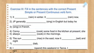 Exercise III: Fill in the sentences with the correct Present
Simple or Present Continuous verb form.
1) It __________ (rain) in winter. It ________________ (rain) now.
2) JP generally _______________ (sing) in English but today he
______________
3) (sing) in French.
4) Conny ____________ (cook) some food in the kitchen at present; she
5) always ____________ (cook) in the mornings.
6) The sun ___________ (rise) in the east; now it ___________(set) and
night
7) _______________ (fall).
8) I _______________ (spend) this weekend in Tacna. I ______________
(go)
 