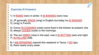 Exercise III Answers:
1) It RAINS (rain) in winter. It IS RAINING (rain) now.
2) JP generally SINGS (sing) in English but today he IS SINGING
3) (sing) in French.
4) Conny IS COOKING (cook) some food in the kitchen at present; she
5) always COOKS (cook) in the mornings.
6) The sun RISES (rise) in the east; now it IS SETTING (set) and night
7) IS FALLING (fall).
8) I AM SPENDING (spend) this weekend in Tacna. I GO (go)
9) there nearly every week.
 