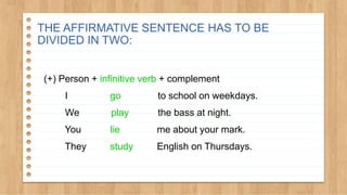 (+) Person + infinitive verb + complement
I go to school on weekdays.
We play the bass at night.
You lie me about your mark.
They study English on Thursdays.
THE AFFIRMATIVE SENTENCE HAS TO BE
DIVIDED IN TWO:
 