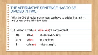 With the 3rd singular sentences, we have to add a final -s / -
ies or -es to the infinitive verb.
(+) Person + verb(-s / -ies / -es) + complement
He plays soccer every day.
She cries all the time.
It catches mice at night.
THE AFFIRMATIVE SENTENCE HAS TO BE
DIVIDED IN TWO:
 