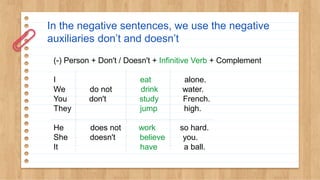 In the negative sentences, we use the negative
auxiliaries don’t and doesn’t
(-) Person + Don't / Doesn't + Infinitive Verb + Complement
I eat alone.
We do not drink water.
You don't study French.
They jump high.
He does not work so hard.
She doesn't believe you.
It have a ball.
 