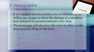 E-newspapers
 E-newspapers tend to contain a lot of information as
well as use images to show the damage of a situation,
how serious it is or even someone's new look.
 The front page will also have the main headline or the
most popular thing on the news
 