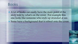 Books
 A lot of books can easily have the main point of the
story told by what's on the cover. For example this
one looks like someone who ends up stranded at see.
 Some have a background that is edited onto the cover.
 