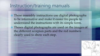 Instruction/training manuals
 These assembly instructions use digital photographs
to be informative and make it easier fro people to
understand the instructions with its simple form.
 Theses digital photographs are used on the images of
the different scorpion parts and the red numbers
clearly used to show each step.
 
