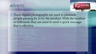 adverts
 These digital photographs are used to persuade
people passing by to by the product. With the location
of billboards they are used to send a quick message
that is effective.
 