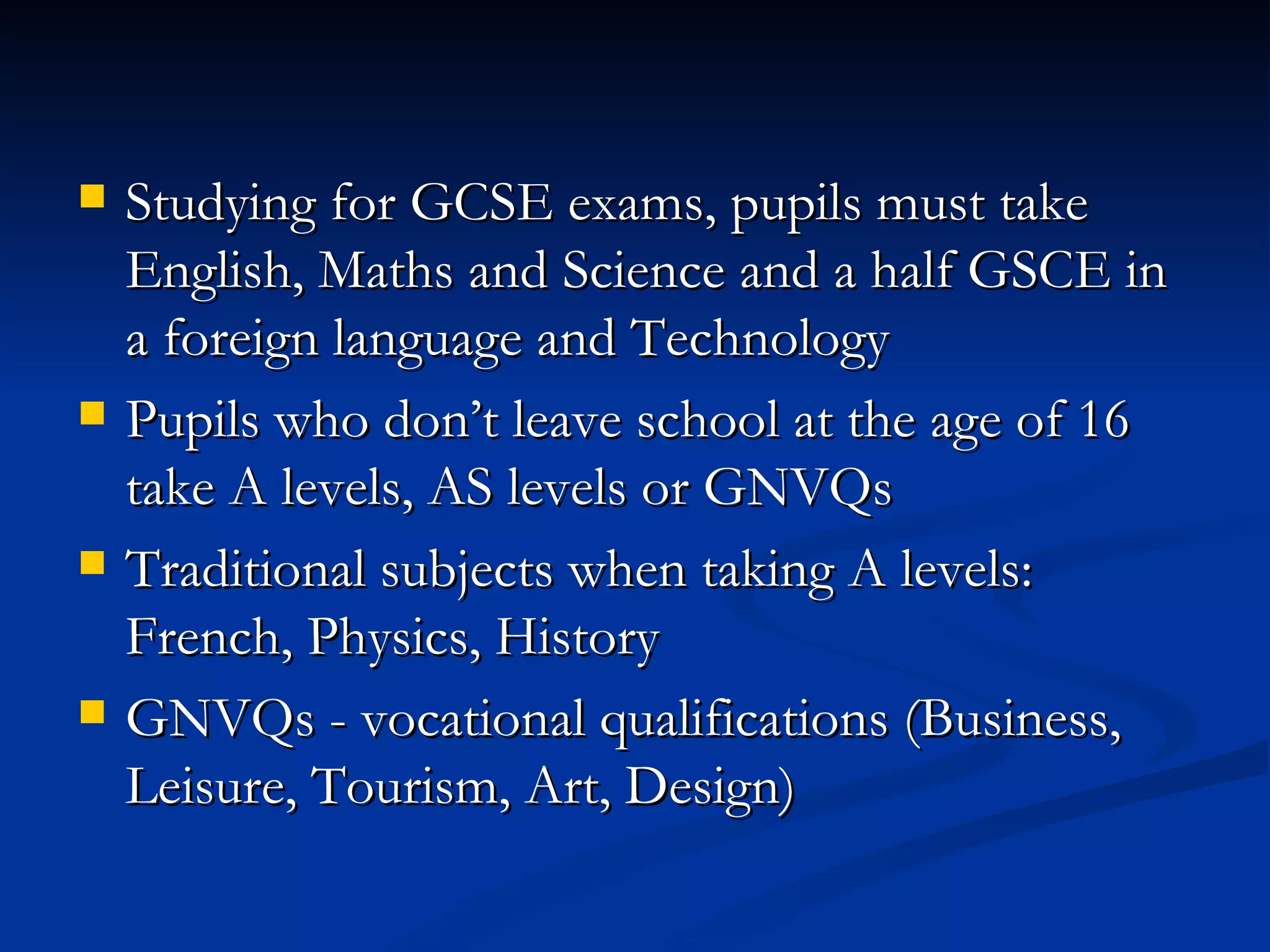 Studying for GCSE exams, pupils must take English, Maths and Science and a half GSCE in a foreign language and Technology Pupils who don’t leave school at the age of 16 take A levels, AS levels or GNVQs Traditional subjects when taking A levels: French, Physics, History GNVQs - vocational qualifications (Business, Leisure, Tourism, Art, Design) 