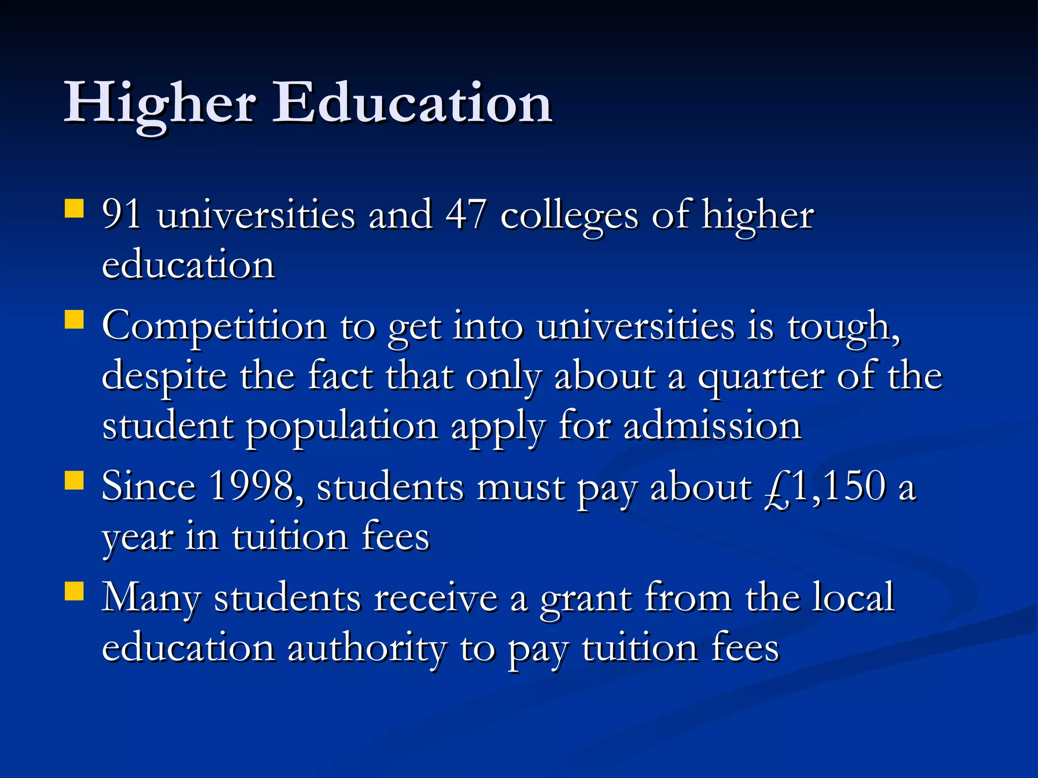Higher Education 91 universities and 47 colleges of higher education Competition to get into universities is tough, despite the fact that only about a quarter of the student population apply for admission Since 1998, students must pay about £1,150 a year in tuition fees Many students receive a grant from the local education authority to pay tuition fees 