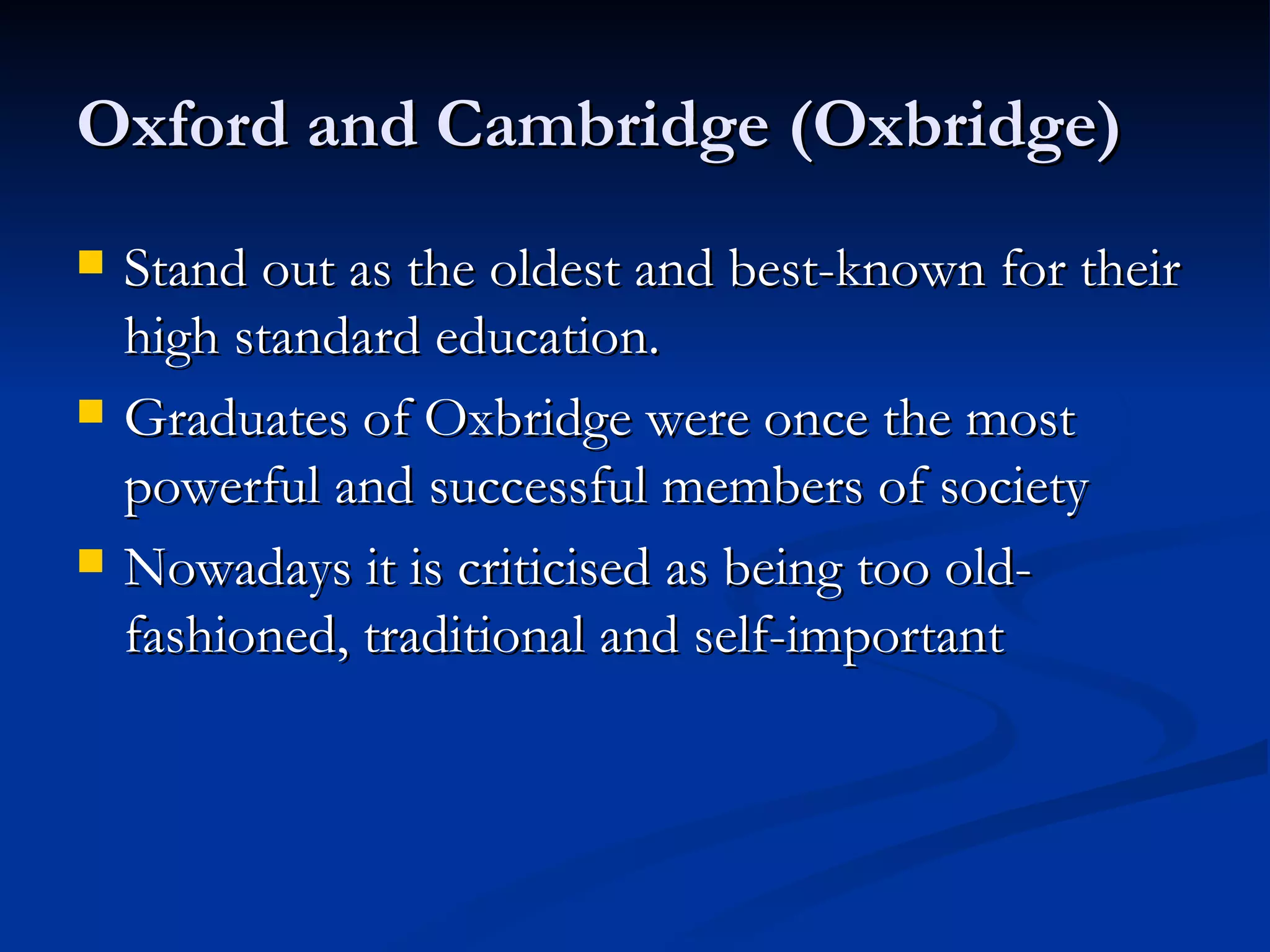 Oxford and Cambridge (Oxbridge) Stand out as the oldest and best-known for their high standard education. Graduates of Oxbridge were once the most powerful and successful members of society Nowadays it is criticised as being too old-fashioned, traditional and self-important 