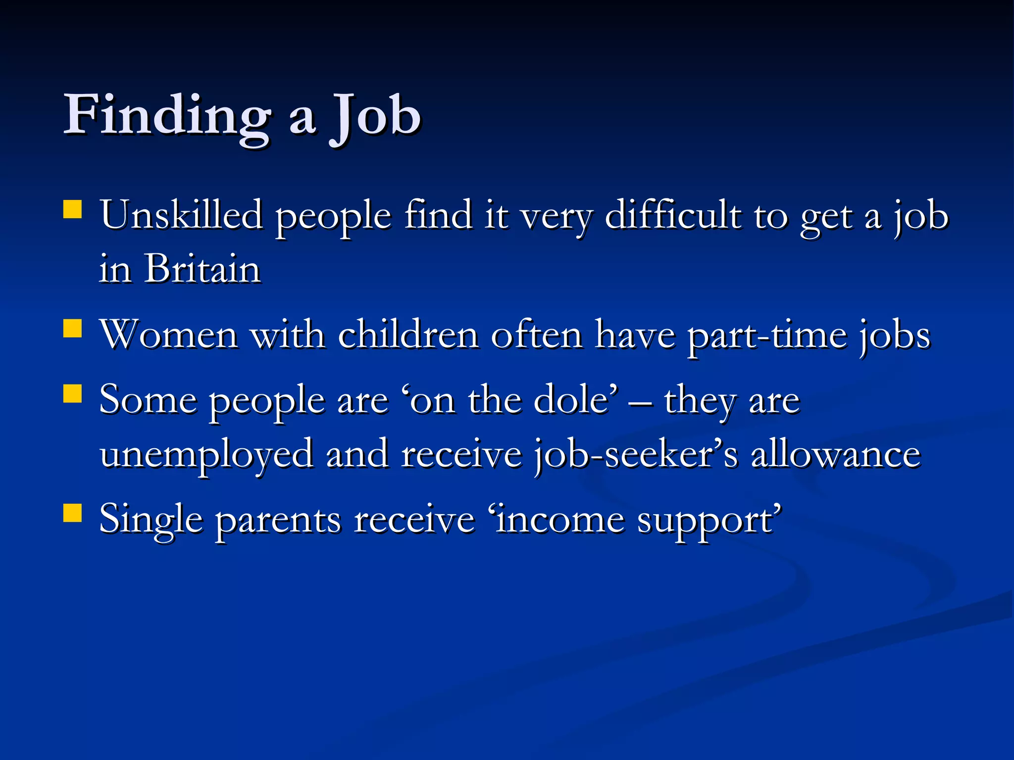 Finding a Job Unskilled people find it very difficult to get a job in Britain Women with children often have part-time jobs Some people are ‘on the dole’ – they are unemployed and receive job-seeker’s allowance Single parents receive ‘income support’ 
