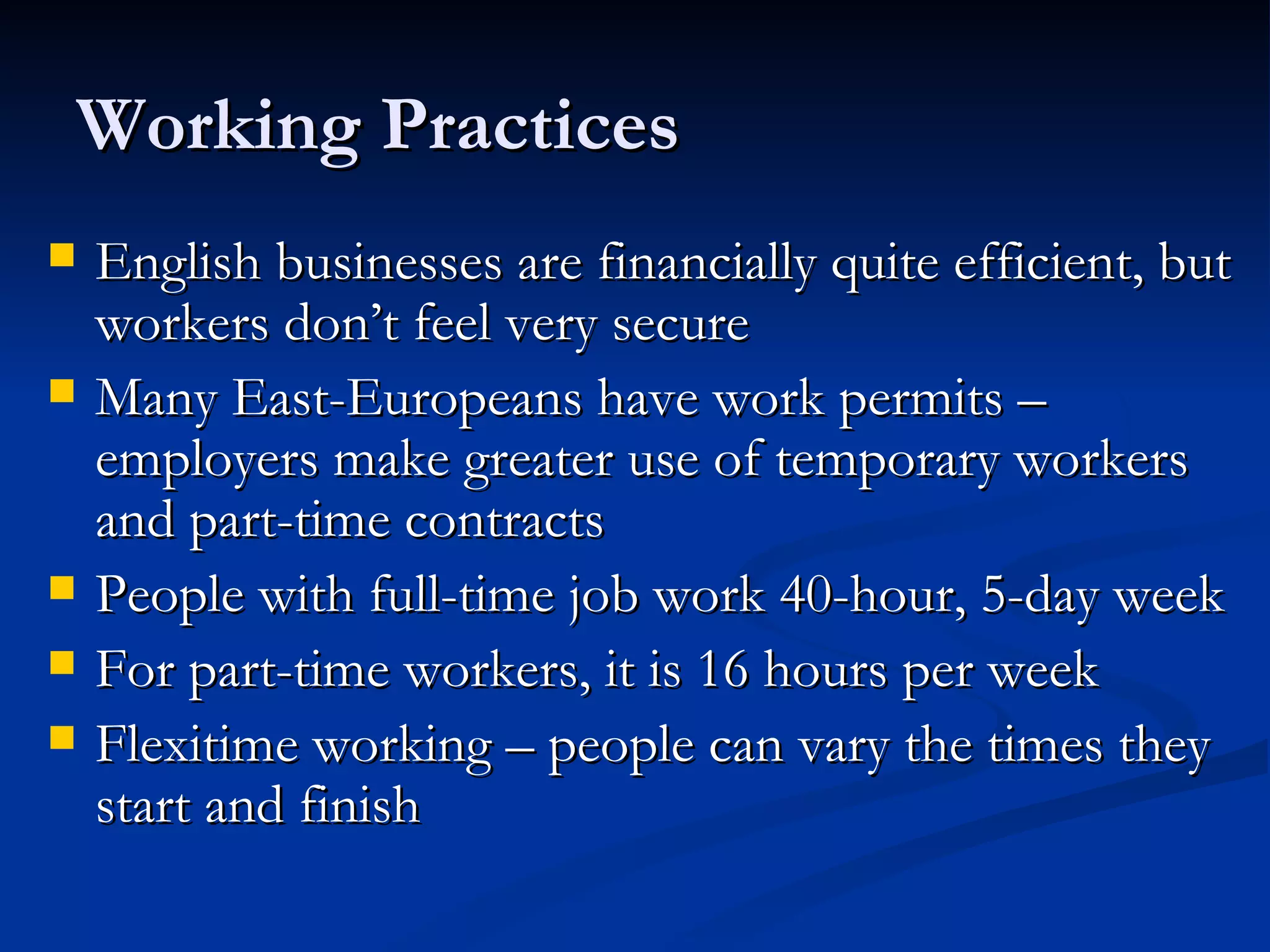 Working Practices English businesses are financially quite efficient, but workers don’t feel very secure Many East-Europeans have work permits – employers make greater use of temporary workers and part-time contracts People with full-time job work 40-hour, 5-day week For part-time workers, it is 16 hours per week Flexitime working – people can vary the times they start and finish 