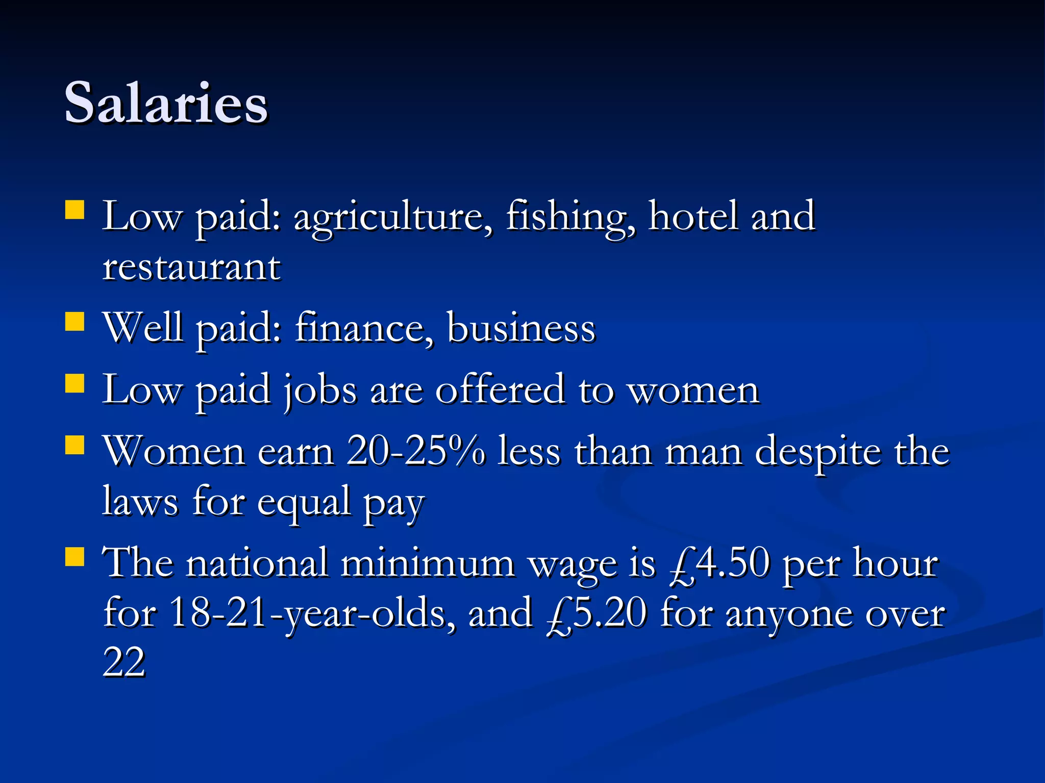 Salaries  Low paid: agriculture, fishing, hotel and restaurant Well paid: finance, business Low paid jobs are offered to women Women earn 20-25% less than man despite the laws for equal pay The national minimum wage is £4.50 per hour for 18-21-year-olds, and £5.20 for anyone over 22 