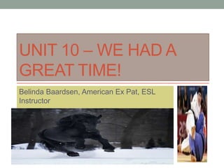 UNIT 10 – WE HAD A
GREAT TIME!
Belinda Baardsen, American Ex Pat, ESL
Instructor
 