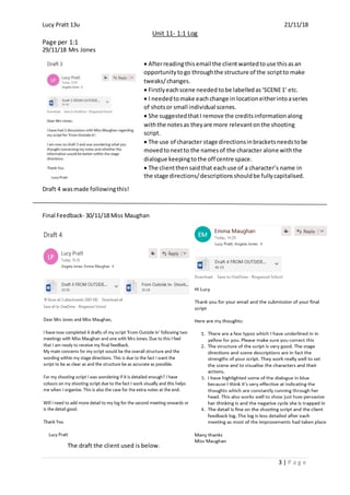 Lucy Pratt 13u 21/11/18
Unit 11- 1:1 Log
Page per 1:1
3 | P a g e
29/11/18 Mrs Jones
 Afterreadingthisemail the clientwantedtouse thisasan
opportunitytogo throughthe structure of the scriptto make
tweaks/changes.
 Firstlyeachscene needed tobe labelledas‘SCENE1’ etc.
 I neededtomake eachchange in locationeitherintoaseries
of shotsor small individual scenes.
 She suggestedthatI remove the creditsinformationalong
withthe notesas theyare more relevantonthe shooting
script.
 The use of character stage directionsinbracketsneedstobe
movedtonextto the namesof the character alone withthe
dialogue keepingtothe off centre space.
 The clientthensaidthat eachuse of a character’s name in
the stage directions/descriptionsshouldbe fullycapitalised.
Draft 4 wasmade followingthis!
Final Feedback- 30/11/18 Miss Maughan
The draft the client used is below.
 