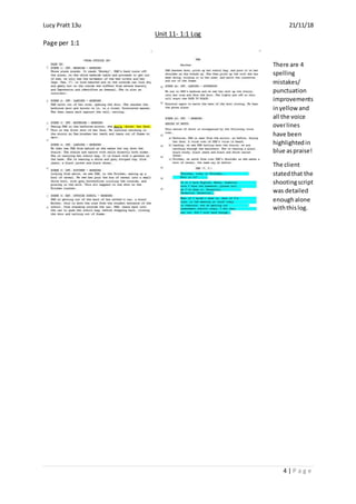 Lucy Pratt 13u 21/11/18
Unit 11- 1:1 Log
Page per 1:1
4 | P a g e
There are 4
spelling
mistakes/
punctuation
improvements
inyellow and
all the voice
overlines
have been
highlightedin
blue aspraise!
The client
statedthat the
shootingscript
was detailed
enoughalone
withthislog.
 