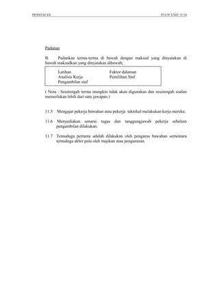PENSTAFAN                                                            P3119/ UNIT 11/10




      Padanan

      B.    Padankan terma-terma di bawah dengan maksud yang dinyatakan di
      bawah maksudkan yang dinyatakan dibawah;

             Latihan                     Faktor dalaman
             Analisis Kerja              Pemilihan Staf
             Pengambilan staf

      ( Nota : Sesetengah terma mungkin tidak akan digunakan dan sesetengah soalan
      memerlukan lebih dari satu jawapan.)


      11.5   Mengajar pekerja bawahan atau pekerja teknikal melakukan kerja mereka.

      11.6   Menyediakan senarai tugas      dan   tanggungjawab   pekerja sebelum
             pengambilan dilakukan.

      11.7 Temuduga pertama adalah dilakukan oleh pengurus bawahan sementara
           temuduga akhir pula oleh majikan atau pengurusan.
 
