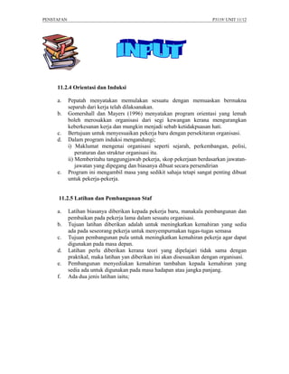 PENSTAFAN                                                                 P3119/ UNIT 11/12




     11.2.4 Orientasi dan Induksi

     a.     Pepatah menyatakan memulakan sesuatu dengan memuaskan bermakna
            separuh dari kerja telah dilaksanakan.
     b.     Gomershall dan Mayers (1996) menyatakan program orientasi yang lemah
            boleh merosakkan organisasi dari segi kewangan kerana mengurangkan
            keberkesanan kerja dan mungkin menjadi sebab ketidakpuasan hati.
     c.     Bertujuan untuk menyesuaikan pekerja baru dengan persekitaran organisasi.
     d.     Dalam program induksi mengandungi;
            i) Maklumat mengenai organisasi seperti sejarah, perkembangan, polisi,
                peraturan dan struktur organisasi itu.
            ii) Memberitahu tanggungjawab pekerja, skop pekerjaan berdasarkan jawatan-
                jawatan yang dipegang dan biasanya dibuat secara persendirian
     e.     Program ini mengambil masa yang sedikit sahaja tetapi sangat penting dibuat
            untuk pekerja-pekerja.


     11.2.5 Latihan dan Pembangunan Staf

     a.     Latihan biasanya diberikan kepada pekerja baru, manakala pembangunan dan
            pembaikan pada pekerja lama dalam sesuatu organisasi.
     b.     Tujuan latihan diberikan adalah untuk meningkatkan kemahiran yang sedia
            ada pada seseorang pekerja untuk menyempurnakan tugas-tugas semasa
     c.     Tujuan pembangunan pula untuk meningkatkan kemahiran pekerja agar dapat
            digunakan pada masa depan.
     d.     Latihan perlu diberikan kerana teori yang dipelajari tidak sama dengan
            praktikal, maka latihan yan diberikan ini akan disesuaikan dengan organisasi.
     e.     Pembangunan menyediakan kemahiran tambahan kepada kemahiran yang
            sedia ada untuk digunakan pada masa hadapan atau jangka panjang.
     f.     Ada dua jenis latihan iaitu;
 