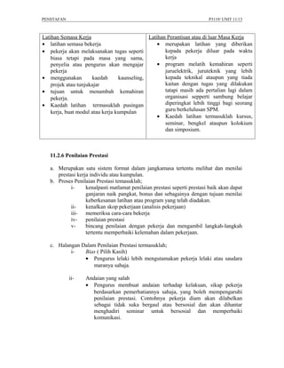 PENSTAFAN                                                                 P3119/ UNIT 11/13



Latihan Semasa Kerja                          Latihan Perantisan atau di luar Masa Kerja
• latihan semasa bekerja                          • merupakan latihan yang diberikan
• pekerja akan melaksanakan tugas seperti            kepada pekerja diluar pada waktu
    biasa tetapi pada masa yang sama,                kerja
    penyelia atau pengurus akan mengajar          • program melatih kemahiran seperti
    pekerja                                          juruelektrik, juruteknik yang lebih
• menggunakan         kaedah      kaunseling,        kepada teknikal ataupun yang tiada
    projek atau tunjukajar                           kaitan dengan tugas yang dilakukan
• tujuan untuk menambah kemahiran                    tatapi masih ada pertalian lagi dalam
    pekerja.                                         organisasi sepperti sambung belajar
• Kaedah latihan termasuklah pusingan                diperingkat lebih tinggi bagi seorang
    kerja, buat modul atau kerja kumpulan            guru berkelulusan SPM.
                                                  • Kaedah latihan termasuklah kursus,
                                                     seminar, bengkel ataupun kolokium
                                                     dan simposium.



   11.2.6 Penilaian Prestasi

   a. Merupakan satu sistem format dalam jangkamasa tertentu melihat dan menilai
      prestasi kerja individu atau kumpulan.
   b. Proses Penilaian Prestasi temasuklah;
            i-     kenalpasti matlamat penilaian prestasi seperti prestasi baik akan dapat
                   ganjaran naik pangkat, bonus dan sebagainya dengan tujuan menilai
                   keberkesanan latihan atau program yang telah diadakan.
            ii-    kenalkan skop pekerjaan (analisis pekerjaan)
            iii- memeriksa cara-cara bekerja
            iv-    penilaian prestasi
            v-     bincang penilaian dengan pekerja dan mengambil langkah-langkah
                   tertentu memperbaiki kelemahan dalam pekerjaan.

   c. Halangan Dalam Penilaian Prestasi termasuklah;
           i-   Bias ( Pilih Kasih)
                • Pengurus lelaki lebih mengutamakan pekerja lelaki atau saudara
                    maranya sahaja.

            ii-    Andaian yang salah
                   • Pengurus membuat andaian terhadap kelakuan, sikap pekerja
                      berdasarkan pemerhatiannya sahaja, yang boleh mempengaruhi
                      penilaian prestasi. Contohnya pekerja diam akan dilabelkan
                      sebagai tidak suka bergaul atau bersosial dan akan dihantar
                      menghadiri seminar untuk bersosial dan memperbaiki
                      komunikasi.
 