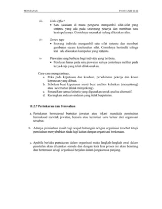 PENSTAFAN                                                              P3119/ UNIT 11/14



            iii-    Halo Effect
                    • Satu keadaan di mana pengurus mengambil sifat-sifat yang
                      tertentu yang ada pada seseorang pekerja dan membuat satu
                      kesimpulannya. Contohnya memakai tudung dikatakan alim.

            iv-     Stereo type
                    • Seorang individu mengambil satu sifat tertentu dan memberi
                       gambaran secara keseluruhan sifat. Contohnya bertindik telinga
                       kiri lalu dikatakan kumpulan yang tertentu.

            v-      Piawaian yang berbeza bagi individu yang berbeza.
                    • Penilaian harus pada satu piawaian sahaja contohnya melihat pada
                       kerja-kerja yang telah dilaksanakan.

            Cara-cara mengatasinya;
               a. Peka pada keputusan dan keadaan, persekitaran pekerja dan kesan
                   keputusan yang dibuat.
               b. Sebelum buat keputusan mesti buat analisis kebaikan (menyokong)
                   atau kelemahan (tidak menyokong).
               c. Senaraikan semua kriteria yang digunakan untuk analisa alternatif.
               d. Kurangkan andaian-andaian yang tidak berpatutan.


   11.2.7 Pertukaran dan Pemisahan

   a. Pertukaran bermaksud bertukar jawatan atau lokasi manakala pemisahan
      bermaksud meletak jawatan, bersara atau kematian iaitu keluar dari organisasi
      tersebut.

   b. Adanya pemisahan masih lagi wujud hubungan dengan organisasi tersebut tetapi
      pemisahan menyebabkan tiada lagi kaitan dengan organisasi berkenaan.


   c. Apabila berlaku pertukaran dalam organisasi maka langkah-langkah awal dalam
      penstafan akan dilakukan semula dan dengan kata lain proses ini akan berulang
      dan berterusan selagi organisasi berjalan dalam jangkamasa panjang.
 
