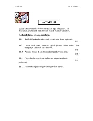 PENSTAFAN                                                             P3119/ UNIT 11/15




                                    AKTIVITI 11B

      Ujikan kefahaman anda sebelum meneruskan input selanjutnya….!!!
      Sila semak jawaban anda pada maklum balas di halaman berikutnya.

      Arahan: Bulatkan jawapan yang betul.

      11.8   Induksi diberikan kepada pekerja-pekerja lama dalam organisasi.
                                                                               (B/S)

      11.9  Latihan tidak perlu diberikan kepada pekerja kerana mereka telah
            mempunyai kelayakan dan kemahiran.
                                                                          (B/S)
      11.10 Penilaian prestasi di kira berdasarkan kepada prestasi kerja.
                                                                          (B/S)

      11.11 Pemberhentian pekerja merupakan satu kaedah pertukaran.
                                                                               (B/S)
     Soalan Esei

      11.12 Jelaskan halangan-halangan dalam penilaian prestasi.
 