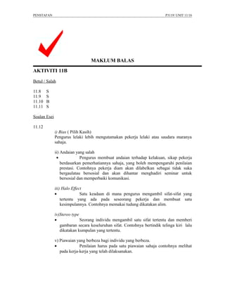 PENSTAFAN                                                                 P3119/ UNIT 11/16




                                 MAKLUM BALAS
AKTIVITI 11B

Betul / Salah

11.8    S
11.9    S
11.10   B
11.11   S

Soalan Esei

11.12
              i) Bias ( Pilih Kasih)
              Pengurus lelaki lebih mengutamakan pekerja lelaki atau saudara maranya
              sahaja.

              ii) Andaian yang salah
               •             Pengurus membuat andaian terhadap kelakuan, sikap pekerja
                  berdasarkan pemerhatiannya sahaja, yang boleh mempengaruhi penilaian
                  prestasi. Contohnya pekerja diam akan dilabelkan sebagai tidak suka
                  bergaulatau bersosial dan akan dihantar menghadiri seminar untuk
                  bersosial dan memperbaiki komunikasi.

              iii) Halo Effect
              •              Satu keadaan di mana pengurus mengambil sifat-sifat yang
                  tertentu yang ada pada seseorang pekerja dan membuat satu
                  kesimpulannya. Contohnya memakai tudung dikatakan alim.

              iv)Stereo type
              •              Seorang individu mengambil satu sifat tertentu dan memberi
                 gambaran secara keseluruhan sifat. Contohnya bertindik telinga kiri lalu
                 dikatakan kumpulan yang tertentu.

              v) Piawaian yang berbeza bagi individu yang berbeza.
              •             Penilaian harus pada satu piawaian sahaja contohnya melihat
                 pada kerja-kerja yang telah dilaksanakan.
 