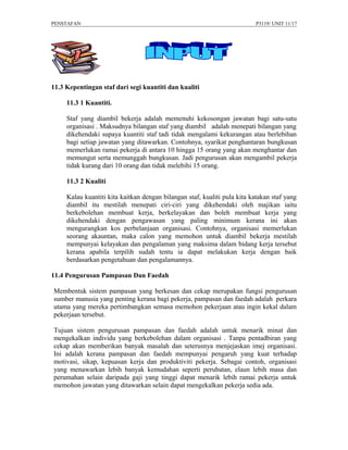 PENSTAFAN                                                                 P3119/ UNIT 11/17




11.3 Kepentingan staf dari segi kuantiti dan kualiti

     11.3 1 Kuantiti.

     Staf yang diambil bekerja adalah memenuhi kekosongan jawatan bagi satu-satu
     organisasi . Maksudnya bilangan staf yang diambil adalah menepati bilangan yang
     dikehendaki supaya kuantiti staf tadi tidak mengalami kekurangan atau berlebihan
     bagi setiap jawatan yang ditawarkan. Contohnya, syarikat penghantaran bungkusan
     memerlukan ramai pekerja di antara 10 hingga 15 orang yang akan menghantar dan
     memungut serta memunggah bungkusan. Jadi pengurusan akan mengambil pekerja
     tidak kurang dari 10 orang dan tidak melebihi 15 orang.

     11.3 2 Kualiti

     Kalau kuantiti kita kaitkan dengan bilangan staf, kualiti pula kita katakan staf yang
     diambil itu mestilah menepati ciri-ciri yang dikehendaki oleh majikan iaitu
     berkebolehan membuat kerja, berkelayakan dan boleh membuat kerja yang
     dikehendaki dengan pengawasan yang paling minimum kerana ini akan
     mengurangkan kos perbelanjaan organisasi. Contohnya, organisasi memerlukan
     seorang akauntan, maka calon yang memohon untuk diambil bekerja mestilah
     mempunyai kelayakan dan pengalaman yang maksima dalam bidang kerja tersebut
     kerana apabila terpilih sudah tentu ia dapat melakukan kerja dengan baik
     berdasarkan pengetahuan dan pengalamannya.

11.4 Pengurusan Pampasan Dan Faedah

Membentuk sistem pampasan yang berkesan dan cekap merupakan fungsi pengurusan
sumber manusia yang penting kerana bagi pekerja, pampasan dan faedah adalah perkara
utama yang mereka pertimbangkan semasa memohon pekerjaan atau ingin kekal dalam
pekerjaan tersebut.

Tujuan sistem pengurusan pampasan dan faedah adalah untuk menarik minat dan
mengekalkan individu yang berkebolehan dalam organisasi . Tanpa pentadbiran yang
cekap akan memberikan banyak masalah dan seterusnya menjejaskan imej organisasi.
Ini adalah kerana pampasan dan faedah mempunyai pengaruh yang kuat terhadap
motivasi, sikap, kepuasan kerja dan produktiviti pekerja. Sebagai contoh, organisasi
yang menawarkan lebih banyak kemudahan seperti perubatan, elaun lebih masa dan
perumahan selain daripada gaji yang tinggi dapat menarik lebih ramai pekerja untuk
memohon jawatan yang ditawarkan selain dapat mengekalkan pekerja sedia ada.
 