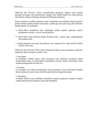 PENSTAFAN                                                              P3119/ UNIT 11/18



Milkovich dan Newman (1993) mendefinisikan pampasan sebagai semua bentuk
pulangan kewangan dan perkhidmatan nampak serta faedah-faedah lain yang diterima
oleh pekerja sebagai sebahagian daripada perhubungan pekerjaan.

Secara umumnya sesebuah organisasi akan memberikan pertimbangan kepada perkara-
perkara berikut apabila hendak menentukan jumlah gaji atau upah yang akan diberikan
kepada pekerja. Ia melibatkan:

 a. Faktor-faktor penglibatan atau sumbangan pekerja kepada organisasi seperti:
    pengalaman, prestasi, seniority dan kelayakan.

 b. Faktor-faktor yang berkaitan dengan deskripsi kerja   seperti tugas, tanggungjawab
     dan keadaan kerja

 c. Jumlah pampasan atau gaji yang dibayar oleh organisasi lain yang berada di dalam
     industri yang sama.

Milkovich dan Newman (1993) telah menegaskan bahawa sistem pampasan organisasi
sepatutnya dapat mencapai 3 perkara iaitu:

 1. Kecekapan
 Ia merupakan objektif utama sistem pampasan iaitu membawa kecekapan dalam
 melaksanakan tugas. Ia termasuklah meningkatkan prestasi, kualiti menyeluruh, fokus
 kepada pelanggan dan kawalan kos.

 2. Keadilan
 Ia merupakan asas dalam pembentukan sistem pampasan yang memastikan keadilan
 dalam amalannya untuk semua individu yang berkaitan dengan pekerjaan.

 3. Pematuhan
 Ia adalah objektif yang melibatkan pematuhan program pampasan mengikut undang-
 undang dan peraturan pampasan yang telah ditetapkan.
 