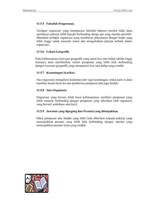 PENSTAFAN                                                                P3119/ UNIT 11/20




            11.5.5 Falsafah Pengurusan.

            Terdapat organisasi yang mempunyai falsafah bahawa mereka tidak akan
            membayar pekerja lebih banyak berbanding denga apa yang mereka perolehi.
            Manakala terdapat organisasi yang membayar pekerjanya dengan kadar yang
            lebih tinggi untuk menarik minat dan mengekalkan pekerja terbaik dalam
            organisasi.

            11.5.6 Lokasi Goegrafik

        Pada kebiasaannya kawasan geografik yang mana kos sara hidup adalah tinggi
        biasanya akan memberikan sistem pampasan yang lebih baik berbanding
        dengan kawasan geografik yang mempunyai kos sara hidup yang rendah.

            11.5.7 Keuntungan Syarikat.

            Jika organisasi mengalami kejatuhan dari segi keuntungan, maka pasti ia akan
            memberi kesan besar ke atas pemberian pampasan dan juga faedah.

            11.5.8 Saiz Organisasi

            Organisasi yang bersaiz lebih besar kebiasaannya memberi pampasan yang
            lebih menarik berbanding dengan pampasan yang diberikan oleh organisasi
            yang bersaiz sederhana atau kecil.

            11.5.9 Jawatan yang dipegang dan Prestasi yang ditunjukkan.

            Pakej pampasan dan faedah yang lebih baik diberikan kepada pekerja yang
            menunjukkan prestasi yang lebih baik berbanding dengan mereka yang
            menunjukkan prestasi kerja yang rendah.
 