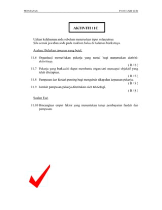 PENSTAFAN                                                           P3119/ UNIT 11/21




                                   AKTIVITI 11C

      Ujikan kefahaman anda sebelum meneruskan input selanjutnya
      Sila semak jawaban anda pada maklum balas di halaman berikutnya.

      Arahan: Bulatkan jawapan yang betul.

    11.6 Organisasi memerlukan pekerja yang ramai bagi meneruskan aktiviti-
         aktivitinya.
                                                                         (B/S)
    11.7 Pekerja yang berkualiti dapat membantu organisasi mencapai objektif yang
         telah ditetapkan.
                                                                         (B/S)
    11.8 Pampasan dan faedah penting bagi mengubah sikap dan kepuasan pekerja.
                                                                         (B/S)
    11.9 Jumlah pampasan pekerja ditentukan oleh teknologi.
                                                                         (B/S)

      Soalan Esei

    11.10 Bincangkan empat faktor yang menentukan tahap pembayaran faedah dan
          pampasan.
 