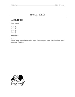 PENSTAFAN                                                         P3119/ UNIT 11/22




                             MAKLUM BALAS

AKTIVITI 11C

Betul / Salah

11.13   S
11.14   B
11.15   B
11.16   S

Soalan Esei.

11.17
Pelajar boleh memilih mana-mana empat faktor daripada lapan yang dihuraikan pada
mukasurat 19 dan 20.
 