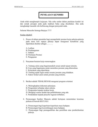 PENSTAFAN                                                                P3119/ UNIT 11/23




                                  PENILAIAN KENDIRI

      Anda telah menghampiri kejayaan. Sila cuba soalan dalam penilaian kendiri ini
      dan semak jawapan anda pada maklum balas yang disediakan. Jika anda
      menghadapi masalah sila berbincang dengan pensyarah anda.

      Selamat Mencuba Semoga Berjaya !!!!!!

      Soalan objektif

            1. Proses di dalam penstafan bagi memperbaiki prestasi kerja pekerja-pekerja
               pada masa kini supaya pekerja dapat menguasai kemahiran yang
               diperlukan disebut sebagai……….

               A. Latihan
               B. Pembangunan
               C. Induksi
               D. Penilaian Prestasi
               E. Pengajaran

            2. Penyataan huraian kerja menerangkan

               A. Tentang calon yang bagaimanakah sesuai untuk tujuan tertentu.
               B. Cara yang bagaimana untuk memohon jawatan yang ditawarkan.
               C. Kelayakan yang diperlukan.
               D. Tentang aspek tugas untuk sesuatu jawatan yang diadakan.
               E. Faktor fizikal calon untuk jawatan yang tertentu.


            3. Berikut adalah TIDAK BENAR mengenai program orientasi

               A. Melengkapkan dokumen pekerjaan.
               B. Pengenalan terhadap rakan sekerja.
               C. Pengenalan kepada struktur kerja.
               D. Mengkaji semua faedah dan perkhidmatan yang ada.
               E. Pendedahan kepada penyelia tugasan terbaharu.

            4. Perancangan Sumber Manusia adalah bertujuan menentukan kesemua
               perkara di bawah KECUALI:

               A. Perancangan bagi keperluan-keperluan masa hadapan.
               B. Perancangan bagi keseimbangan masa hadapan.
               C. Perancangan bagi pemngambilan dan pemilihan atau pemberhentian
                  pekerja.
 
