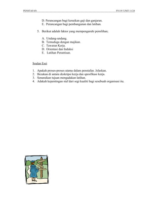PENSTAFAN                                                                   P3119/ UNIT 11/24



               D. Perancangan bagi kenaikan gaji dan ganjaran.
               E. Perancangan bagi pembangunan dan latihan.

            5. Berikut adalah faktor yang mempengaruhi pemilihan;

               A.   Undang-undang.
               B.   Temuduga dengan majikan.
               C.   Tawaran Kerja.
               D.   Orientasi dan Induksi
               E.   Latihan Perantisan.


      Soalan Esei

      1.    Apakah proses-proses utama dalam penstafan. Jelaskan.
      2.    Bezakan di antara deskripsi kerja dan spesifikasi kerja.
      3.    Senaraikan tujuan mengadakan latihan.
      4.    Adakah kepentingan staf dari segi kualiti bagi sesebuah organisasi itu.
 