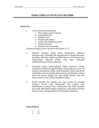 PENSTAFAN                                                                P3119/ UNIT 11/25




                     MAKLUMBALAS PENILAIAN KENDIRI



      Soalan Esei.

             1.      Proses Penstafan termasuklah;
                        a. Perancangan sumber manusia.
                        b. Pengambilan Staf.
                        c. Pemilihan Staf.
                        d. Orientasi dan Induksi.
                        e. Latihan dan Pembangunan Staf.
                        f. Penilaian Prestasi
                        g. Pertukaran dan Pemisahan.
             ( Huraian mengenai proses tersebut boleh dirujuk 11.2 )

             2.      Diskripsi pekerjaan adalah adalah dokumentasi maklumat
                     mengenai tugas, kewajiban dan tanggungjawab terhadap pekerjaan.
                     Spesifikasi pekerjaan adalah spesifikasi personal diri pekerja yang
                     mengandungi sifat-sifat pekerja yang dapat memenuhi
                     standard/piawaian diskripsi pekerjaan.

             3.      Tujuannya supaya pekerja-pekerja dalam organisasi sentiasa
                     mempunyai kemahiran yang ditetapkan oleh pengurusan atasan. Di
                     samping menyediakan latihan untuk kemahiran, latihan juga boleh
                     memberikan motivasi kepada pekerja kerana membuatkan pekerja
                     yakin dan percaya dengan apa yang mereka lakukan atau buat
                     kerana keyakinan diri setelah menghadiri latihan.

             4.      Kualiti bolehlah kita katakan staf yang diambil itu mestilah
                     menepati ciri-ciri yang dikehendaki oleh majikan iaitu
                     berkebolehan membuat kerja, berkelayakan dan boleh membuat
                     kerja yang dikehendaki dengan pengawasan yang paling minimum
                     kerana ini akan mengurangkan kos perbelanjaan organisasi.




             Soalan Objektif:

                     1.     A
                     2.     D
 