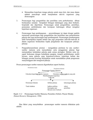 PENSTAFAN                                                                            P3119/ UNIT 11/4



            •   Memastikan keperluan tenaga pekerja untuk masa kini, dan masa depan
                adakah mencukupi untuk menjalankan aktiviti organisasi yang
                dirancangkan.

   3.       Perancangan bagi pengambilan dan pemilihan serta perberhentian dibuat
            berdasarkan ramalan berapakah bilangan kakitangan yang akan berhenti,
            berpindah dan diperlukan. Perancangan untuk pengambilan, pemilihan,
            penamatan perkhidmatan dan kemajuan kakitangan dibuat mengikut
            keperluan organisasi.

   4.       Perancangan bagi pembangunan. – perseimbangan ini dapat dicapai apabila
            memenuhi perancangan bagi pengambilan dan pemilihan atau perberhentian
            pekerja dan juga perancangan bagi pembangunan. Perancangan pembanugnan
            lebih bertumpukan kepada latihan dan juga pergerakan individu-individu di
            dalam organisasi berdasarkan kepda pengalaman dan keupayaan pekerja-
            pekerja.

   5.       Pengauditan/penilaian prestasi – mengadakan penilaian ke atas sumber-
            sumber manusia serta menyediakan carta penggantian pekerja bagi
            menunjukkan kedudukan pekerja pada semua peringkat. Melalui carta ini,
            aspek berkenaan dengan kedudukan pangkat, tempoh perkhidmatan, tarikh
            bersara, nama pekerja yang berpotensi/wibawa, keperluan latihan dan
            bilangan jawatan kososng ditunjukkan untuk memudahkan pihak pengurusan
            menyelenggara dan mengawal pekerja.

   Proses perancangan sumber manusia digambarkan seperti berikut;
                    Persekitaran luaran
                                                      pp   Persekitaran dalaman
                                          Perancangan Sumber Manusia

                 Fokuskan keperluan sumber manusia       Fokuskan sumber manusia yang ada
                                          Membandingkan keperluan
                                                   Yang ada


                 Permintaan bekalan              lebihan pekerja              kekurangan pekerja

                 Tiada tindakan                  hadkan ambilan,              rekrut
                                                 Kurangkan jam                pemilihan
                                                 Bersara awal, berhenti

Rajah: 11.2 Perancangan Sumber Manusia, Penstafan ( Robert, Wayne Mondy;
Human Resource Management, 1986)



      Dua faktor yang menyebabkan            perancangan sumber manusia dilakukan pula
   adalah;
 