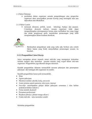 PENSTAFAN                                                            P3119/ UNIT 11/5




   ( i )Faktor Dalaman
           • perubahan dalam organisasi samada pengembangan atau pengecilan
               organisasi akan mewujudkan jawatan kosong yang meningkat atau pun
               dipecatkan atau dikekalkan.

   ( ii ) Faktor Luaran
            • termasuk ekonomi, politik, sosial, teknologi, budaya dan pasaran.
                Contohnya ekonomi meleset, sesuatu organisasi tidak dapat
                mengembangkan perniagaannya kerana akan melibatkan kos yang tinggi
                dan pihak pengurusan perlu memikirkan perancangan yang lebih
                menguntungkan dalam keadaan demikian.




                Berdasarkan pengetahuan anda yang sedia ada, berikan satu contoh
                faktor luaran yang boleh menyebabkan perancangan sesuatu itu
                berubah .

   11.2.2 Pengambilan Calon Pekerja

    Ianya merupakan proses menarik minat individu yang mempunyai kelayakan
    tertentu mengisi atau memohon jawatan tertentu yang wujud dalam satu-satu
    organisasi. Pengambilan juga dikenali dengan rekrumen.

    Kaedah pengambilan dalaman termasuklah tawaran pekerjaan dan penempatan
    pekerjaan dari kalangan ahli organisasi itu sendiri.

    Kaedah pengambilan luaran pula termasuklah;
   • Iklan
   • Agensi pekerjaan
   • Merekrut melalui sekolah, kolej, universiti
   • Acara tertentu seperti pameran, televisyen, internet
   • Intership- menempatkan pelajar dalam pekerjaan sementara ( iaitu latihan
     praktikum/latihan industri )
   • Firma melatih eksekutif
   • Persatuan professional
   • Rujukan pekerja ( jabatan tenaga rakyat )
   • Usaha individu – iaitu memohon sendiri



    Kebaikan pengambilan
 