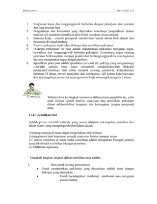 PENSTAFAN                                                                 P3119/ UNIT 11/7




  1.     Ringkasan tugas dan tanggungjawab berkaitan dengan pekerjaan atau jawatan
         dan juga jawatan lain.
  2.     Pengetahuan dan kemahiran yang diperlukan contohnya pengetahuan diukur
         melalui sijil manakala kemahiran pula boleh membuat secara praktik.
  3.     Suasana kerja – contoh pensyarah memberikan kuliah dalam bilik darjah dan
         bukannya di tengah padang.
  4.     Analisis pekerjaan terdiri dari diskripsi dan spesifikasi pekerjaan.
  5.     Diskripsi perkerjaan itu pula adalah dokumentasi maklumat mengenai tugas,
         kewajiban dan tanggungjawab terhadap pekerjaan. Contohnya, tugas seorang
         jururawat berkewajiban menjaga pesakit dan bertanggungjawab ke atas tugasnya
         itu iaitu menjalankan tugas dengan dedikasi.
  6.     Spesifikasi pekerjaan adalah spesifikasi personal diri pekerja yang mengandungi
         sifat-sifat pekerja yang dapat memenuhi standard/piawaian diskripsi
         pekerjaan.Contohnya tadi untuk menjadi seorang jururawat, kelayakannya
         berumur 25 tahun, pernah menjalani dan mempunyai sijil kursus kejururawatan
         dan sesetengahnya memerlukan pengalaman kerja sekurang-kurangnya 2 tahun.




                    Sebelum kita ke langkah seterusnya dalam proses penstafan ini, cuba
                    anda carikan contoh analisis pekerjaan atau spesifikasi pekerjaan
                    dalam akhbar-akhbar tempatan dan bincangkan dengan pensyarah
                    anda.

    11.2.3 Pemilihan Staf

    Adalah proses memilih individu yang sesuai daripada sekumpulan pemohon dan
    faktor-faktor yang mempengaruhi pemilihan adalah;

    i) undang-undang di mana dapat mengelakkan diskriminasi
    ii) jangkamasa buat keputusan samada cepat atau lambat ataupun sesuai
    iii) jumlah pemohon di mana kadar pemilihan adalah merupakan bilangan pekerja
    yang dikehendaki terhadap bilangan pemohon.
    iv) Matlamat organisasi.


       Manakala langkah-langkah dalam pemilihan pula adalah;

   1.                   Menyemak borang permohonan.
            •   Untuk mempastikan maklumat yang dinyatakan adalah sama dengan
                diskripsi yang ditetapkan.
            •                  Untuk mendapatkan maklumat –maklumat asas mengenai
                               calon tersebut.
 