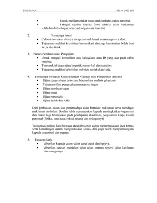 PENSTAFAN                                                                P3119/ UNIT 11/8



            •                  Untuk melihat setakat mana maklumbalas calon tersebut.
            •                  Sebagai rujukan kepada firma apabila calon berkenaan
                telah diambil sebagai pekerja di organisasi tersebut.

   2.                   Temuduga Awal
            •   Calon-calon akan ditanya mengenai maklumat asas mengenai calon.
            •   Tujuannya melihat kemahiran komunikasi dan juga kesesuaian boleh buat
                kerja atau tidak.

   3.   Proses Penilaian atau Pengujian
          • Untuk menguji kemahiran atau kelayakan atau IQ yang ada pada calon
              tersebut.
          • Termasuklah juga ujian kognitif, numerikal dan taakulan.
          • Tujuannya melihat kebolehan individu melakukan kerja.

   4.    Temuduga Peringkat kedua (dengan Majikan atau Pengurusan Atasan)
          • Ujian pengetahuan pekerjaan berasaskan analisis pekerjaan
          • Tujuan melihat pengetahuan mengenai tugas
          • Ujian membuat tugas
          • Ujian minat
          • Ujian personaliti
          • Ujian dadah dan AIDs

        Dari perbualan, calun dan penemuduga akan bertukar maklumat serta mendapat
        maklumat tambahan. Soalan lebih menumpukan kepada meningkatkan organisasi
        dan bukan lagi ditumpukan pada pendapaian akademik, pengalaman kerja, kualiti
        personal (fizikal, tuturkata, rekod, tenang dan sebagainya)

        Tujuannya melihat kewibawaan atau kebolehan calon mengemukakan idea bernas
        serta kematangan dalam mengendalikan situasi diri yagn boleh menyumbangkan
        kepada organisasi dan negara.

   5.    Tawaran kerja
          •    diberikan kepada calon-calon yang layak dan berjaya.
          •    diberikan setelah menjalani ujian-ujian tertentu seperti ujian kesihatan
               dan sebagainya.
 