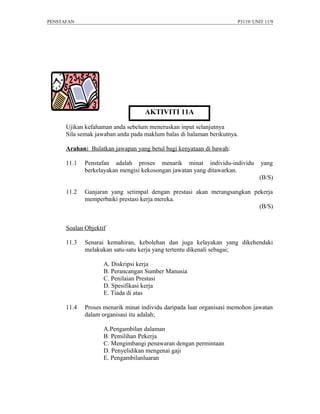 PENSTAFAN                                                            P3119/ UNIT 11/9




                                   AKTIVITI 11A

      Ujikan kefahaman anda sebelum meneruskan input selanjutnya
      Sila semak jawaban anda pada maklum balas di halaman berikutnya.

      Arahan: Bulatkan jawapan yang betul bagi kenyataan di bawah:

      11.1   Penstafan adalah proses menarik minat individu-individu           yang
             berkelayakan mengisi kekosongan jawatan yang ditawarkan.
                                                                              (B/S)

      11.2   Ganjaran yang setimpal dengan prestasi akan merangsangkan pekerja
             memperbaiki prestasi kerja mereka.
                                                                         (B/S)


      Soalan Objektif

      11.3   Senarai kemahiran, kebolehan dan juga kelayakan yang dikehendaki
             melakukan satu-satu kerja yang tertentu dikenali sebagai;

                    A. Diskripsi kerja
                    B. Perancangan Sumber Manusia
                    C. Penilaian Prestasi
                    D. Spesifikasi kerja
                    E. Tiada di atas

      11.4   Proses menarik minat individu daripada luar organisasi memohon jawatan
             dalam organisasi itu adalah;

                    A.Pengambilan dalaman
                    B. Pemilihan Pekerja
                    C. Mengimbangi penawaran dengan permintaan
                    D. Penyelidikan mengenai gaji
                    E. Pengambilanluaran
 