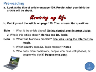 Pre-reading
a. Look at the title of article on page 129. Predict what you think the
article will be about.

Unwiring my life
b. Quickly read the article on page 129. Then answer the questions.
Skim

1. What is the article about? Geting control over Internet usage.

2. Who is this article about? Monica and Dr. Tosic.
Scan

3. What was Monica’s problem? She was using the Internet too
much.
4. Which country does Dr. Tosic mention? Korea
5. Who does more homework, people who have cell phones, or
people who don’t? People who don’t

8
min.

 