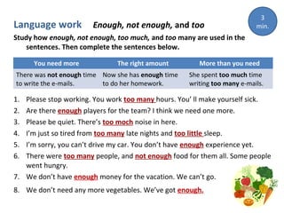 Language work

Enough, not enough, and too

3
min.

Study how enough, not enough, too much, and too many are used in the
sentences. Then complete the sentences below.
You need more

The right amount

There was not enough time Now she has enough time
to write the e-mails.
to do her homework.

More than you need
She spent too much time
writing too many e-mails.

1.
2.
3.
4.
5.
6.

Please stop working. You work too many hours. You’ ll make yourself sick.
Are there enough players for the team? I think we need one more.
Please be quiet. There’s too moch noise in here.
I’m just so tired from too many late nights and too little sleep.
I’m sorry, you can’t drive my car. You don’t have enough experience yet.
There were too many people, and not enough food for them all. Some people
went hungry.
7. We don’t have enough money for the vacation. We can’t go.
8. We don’t need any more vegetables. We’ve got enough.

 