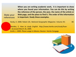 State your
references

When you are writing academic work, it is important to show
where you found your information. You can do this by writing
the reference of the person, the year, the name of the article or
Web page, and the place to find it. The order of the information
is important. Study these examples.

Hardy, K. 2008. Robot Life. National Geographic Magazine. Volume 45:
56.
Mendez, Z. How to study English. http://www.heinle.com/study/howto.htm. Accessed March 26, 2009.
Smith, J. 2009. Phone usage in Mexico. Boston: Heinle Cengage.

48-

 