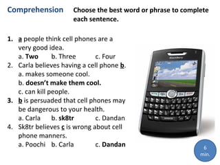 Comprehension

Choose the best word or phrase to complete
each sentence.

1. a people think cell phones are a
very good idea.
a. Two
b. Three
c. Four
2. Carla believes having a cell phone b.
a. makes someone cool.
b. doesn’t make them cool.
c. can kill people.
3. b is persuaded that cell phones may
be dangerous to your health.
a. Carla b. sk8tr
c. Dandan
4. Sk8tr believes c is wrong about cell
phone manners.
a. Poochi b. Carla
c. Dandan

6
min.

 
